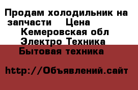 Продам холодильник на запчасти  › Цена ­ 1 500 - Кемеровская обл. Электро-Техника » Бытовая техника   